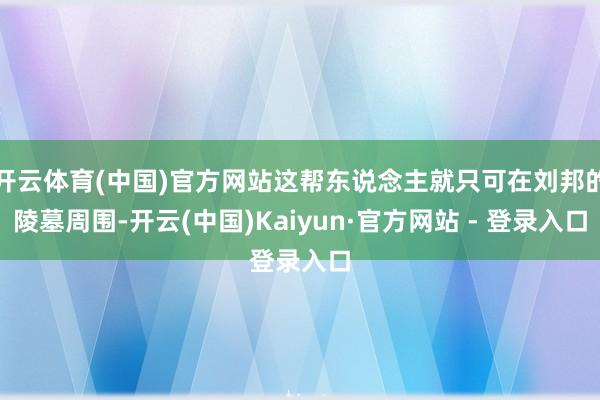 开云体育(中国)官方网站这帮东说念主就只可在刘邦的陵墓周围-开云(中国)Kaiyun·官方网站 - 登录入口