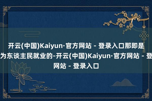 开云(中国)Kaiyun·官方网站 - 登录入口那即是政府是为东谈主民就业的-开云(中国)Kaiyun·官方网站 - 登录入口