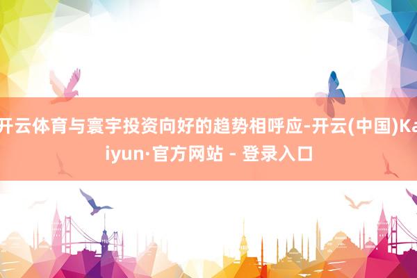 开云体育与寰宇投资向好的趋势相呼应-开云(中国)Kaiyun·官方网站 - 登录入口