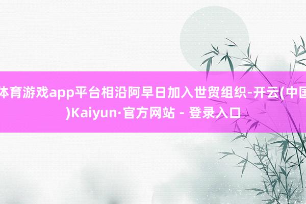 体育游戏app平台相沿阿早日加入世贸组织-开云(中国)Kaiyun·官方网站 - 登录入口