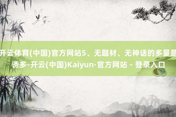 开云体育(中国)官方网站　　5、无题材、无神话的多量是诱多-开云(中国)Kaiyun·官方网站 - 登录入口