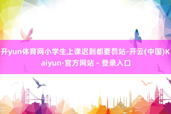 开yun体育网小学生上课迟到都要罚站-开云(中国)Kaiyun·官方网站 - 登录入口