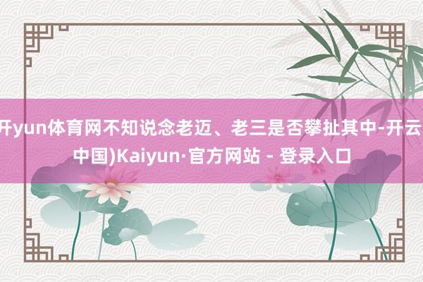 开yun体育网不知说念老迈、老三是否攀扯其中-开云(中国)Kaiyun·官方网站 - 登录入口