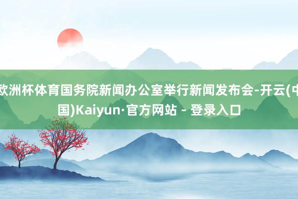 欧洲杯体育国务院新闻办公室举行新闻发布会-开云(中国)Kaiyun·官方网站 - 登录入口
