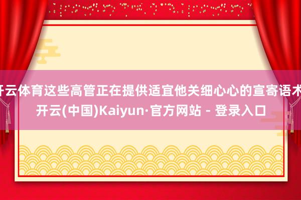 开云体育这些高管正在提供适宜他关细心心的宣寄语术-开云(中国)Kaiyun·官方网站 - 登录入口
