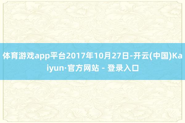 体育游戏app平台2017年10月27日-开云(中国)Kaiyun·官方网站 - 登录入口