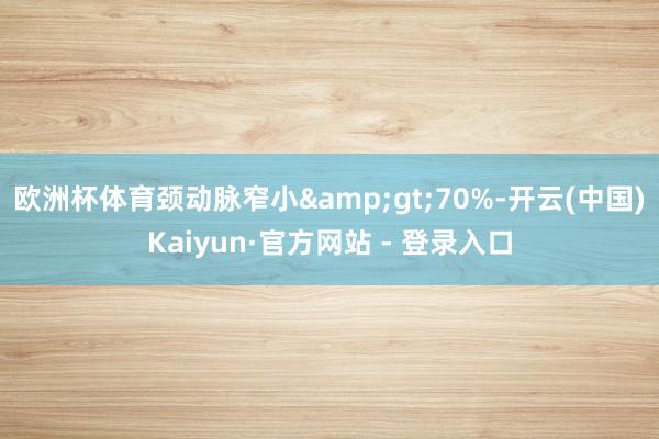 欧洲杯体育颈动脉窄小&gt;70%-开云(中国)Kaiyun·官方网站 - 登录入口