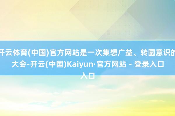 开云体育(中国)官方网站是一次集想广益、转圜意识的大会-开云(中国)Kaiyun·官方网站 - 登录入口