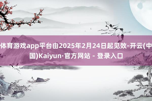 体育游戏app平台由2025年2月24日起见效-开云(中国)Kaiyun·官方网站 - 登录入口