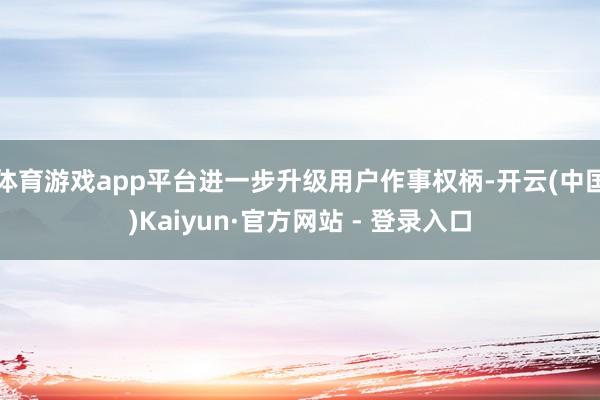 体育游戏app平台进一步升级用户作事权柄-开云(中国)Kaiyun·官方网站 - 登录入口