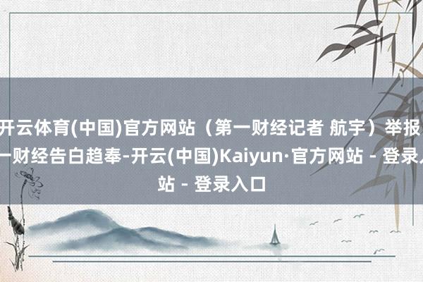 开云体育(中国)官方网站（第一财经记者 航宇）举报  第一财经告白趋奉-开云(中国)Kaiyun·官方网站 - 登录入口
