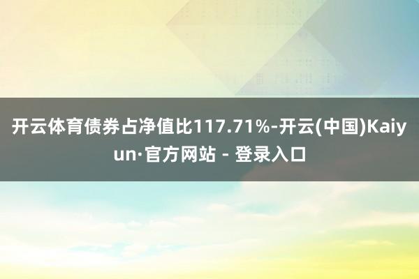 开云体育债券占净值比117.71%-开云(中国)Kaiyun·官方网站 - 登录入口