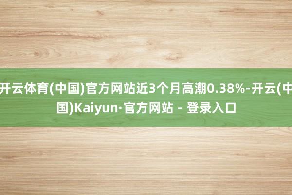 开云体育(中国)官方网站近3个月高潮0.38%-开云(中国)Kaiyun·官方网站 - 登录入口