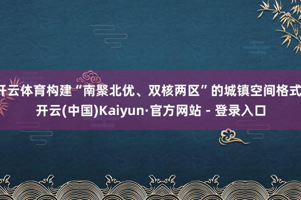 开云体育构建“南聚北优、双核两区”的城镇空间格式-开云(中国)Kaiyun·官方网站 - 登录入口