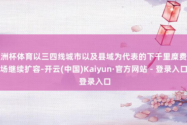 欧洲杯体育以三四线城市以及县域为代表的下千里糜费商场继续扩容-开云(中国)Kaiyun·官方网站 - 登录入口