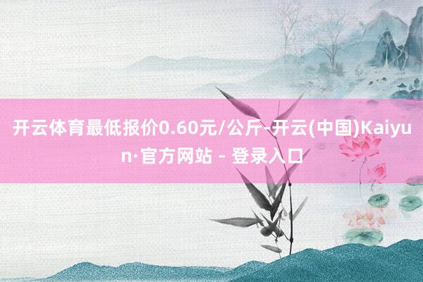 开云体育最低报价0.60元/公斤-开云(中国)Kaiyun·官方网站 - 登录入口
