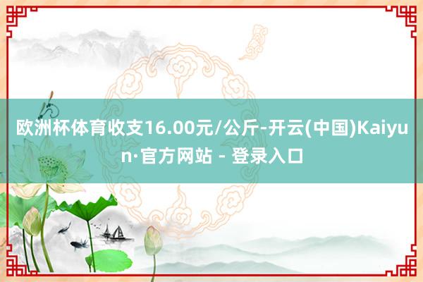 欧洲杯体育收支16.00元/公斤-开云(中国)Kaiyun·官方网站 - 登录入口