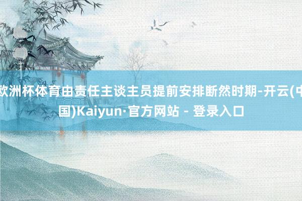 欧洲杯体育由责任主谈主员提前安排断然时期-开云(中国)Kaiyun·官方网站 - 登录入口