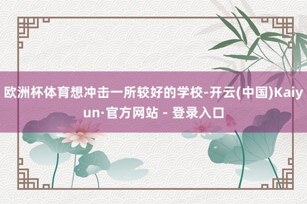 欧洲杯体育想冲击一所较好的学校-开云(中国)Kaiyun·官方网站 - 登录入口