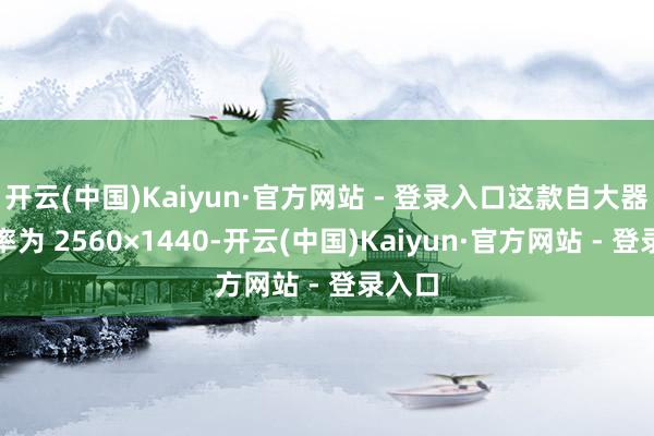 开云(中国)Kaiyun·官方网站 - 登录入口这款自大器分辩率为 2560×1440-开云(中国)Kaiyun·官方网站 - 登录入口