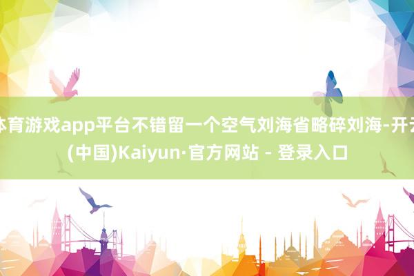 体育游戏app平台不错留一个空气刘海省略碎刘海-开云(中国)Kaiyun·官方网站 - 登录入口