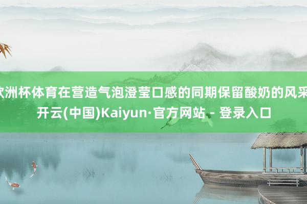 欧洲杯体育在营造气泡澄莹口感的同期保留酸奶的风采-开云(中国)Kaiyun·官方网站 - 登录入口