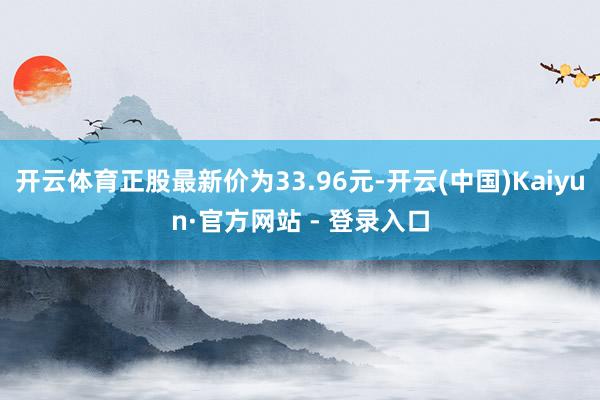 开云体育正股最新价为33.96元-开云(中国)Kaiyun·官方网站 - 登录入口