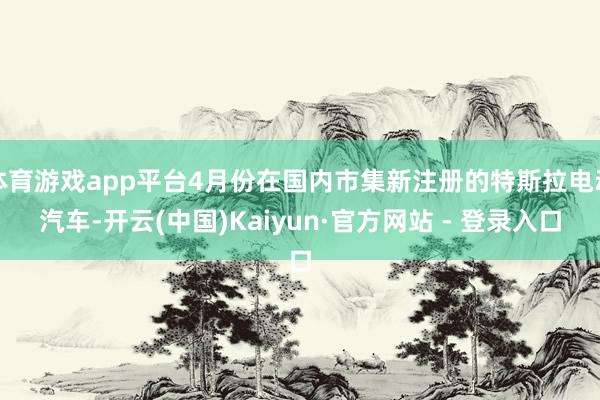 体育游戏app平台4月份在国内市集新注册的特斯拉电动汽车-开云(中国)Kaiyun·官方网站 - 登录入口