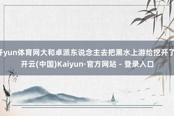 开yun体育网大和卓派东说念主去把黑水上游给挖开了-开云(中国)Kaiyun·官方网站 - 登录入口