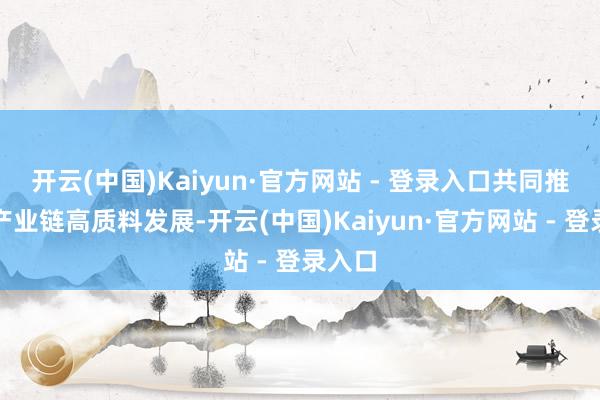 开云(中国)Kaiyun·官方网站 - 登录入口共同推动全产业链高质料发展-开云(中国)Kaiyun·官方网站 - 登录入口