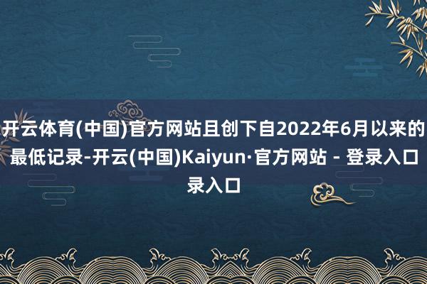 开云体育(中国)官方网站且创下自2022年6月以来的最低记录-开云(中国)Kaiyun·官方网站 - 登录入口