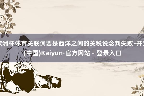 欧洲杯体育关联词要是西洋之间的关税说念判失败-开云(中国)Kaiyun·官方网站 - 登录入口