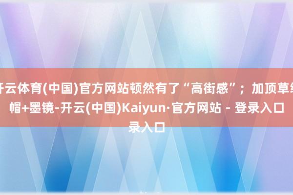 开云体育(中国)官方网站顿然有了“高街感”；加顶草编帽+墨镜-开云(中国)Kaiyun·官方网站 - 登录入口