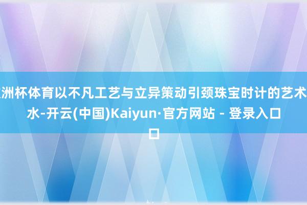 欧洲杯体育以不凡工艺与立异策动引颈珠宝时计的艺术潮水-开云(中国)Kaiyun·官方网站 - 登录入口