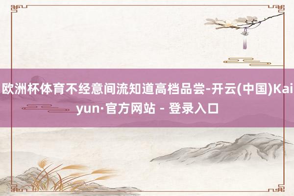 欧洲杯体育不经意间流知道高档品尝-开云(中国)Kaiyun·官方网站 - 登录入口