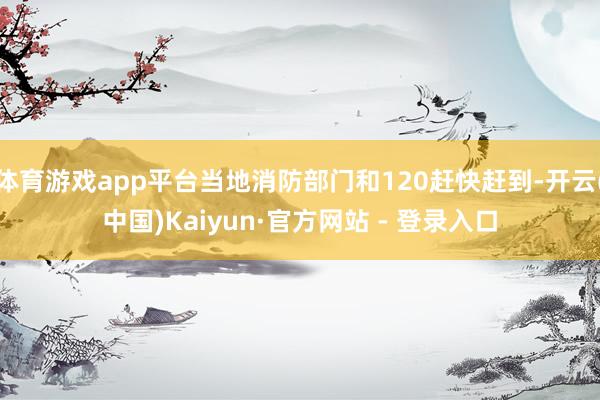 体育游戏app平台当地消防部门和120赶快赶到-开云(中国)Kaiyun·官方网站 - 登录入口