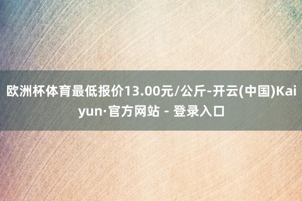 欧洲杯体育最低报价13.00元/公斤-开云(中国)Kaiyun·官方网站 - 登录入口