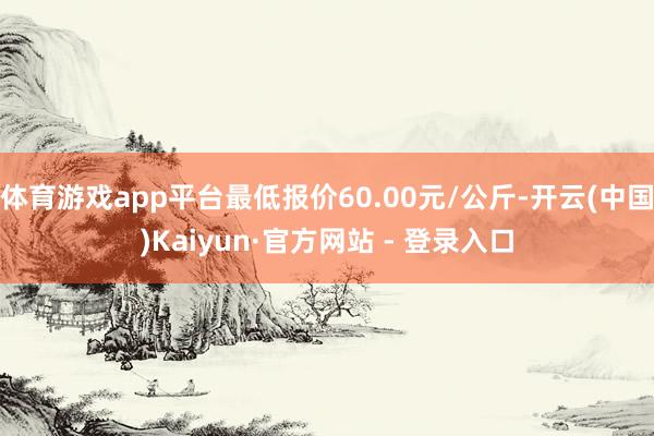 体育游戏app平台最低报价60.00元/公斤-开云(中国)Kaiyun·官方网站 - 登录入口