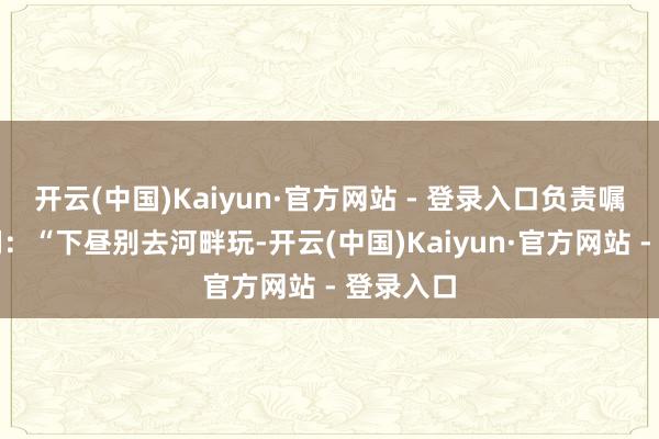 开云(中国)Kaiyun·官方网站 - 登录入口负责嘱托女儿们：“下昼别去河畔玩-开云(中国)Kaiyun·官方网站 - 登录入口
