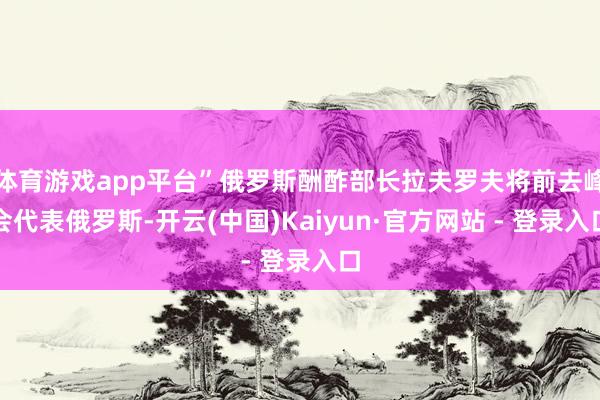 体育游戏app平台”俄罗斯酬酢部长拉夫罗夫将前去峰会代表俄罗斯-开云(中国)Kaiyun·官方网站 - 登录入口