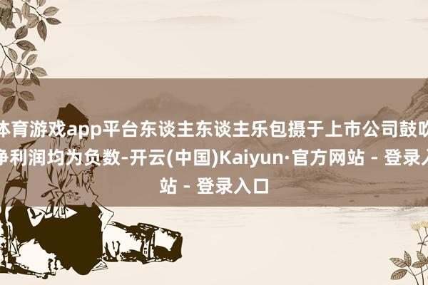 体育游戏app平台东谈主东谈主乐包摄于上市公司鼓吹的净利润均为负数-开云(中国)Kaiyun·官方网站 - 登录入口
