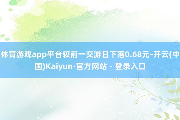 体育游戏app平台较前一交游日下落0.68元-开云(中国)Kaiyun·官方网站 - 登录入口