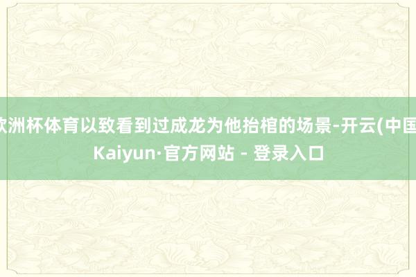 欧洲杯体育以致看到过成龙为他抬棺的场景-开云(中国)Kaiyun·官方网站 - 登录入口