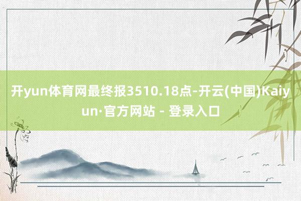 开yun体育网最终报3510.18点-开云(中国)Kaiyun·官方网站 - 登录入口