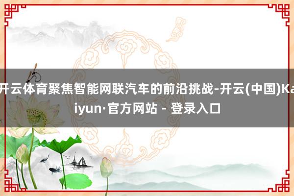 开云体育聚焦智能网联汽车的前沿挑战-开云(中国)Kaiyun·官方网站 - 登录入口