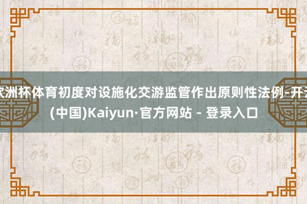 欧洲杯体育初度对设施化交游监管作出原则性法例-开云(中国)Kaiyun·官方网站 - 登录入口
