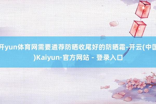 开yun体育网需要遴荐防晒收尾好的防晒霜-开云(中国)Kaiyun·官方网站 - 登录入口