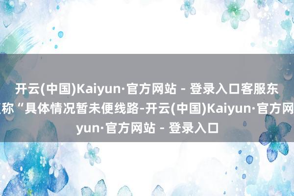 开云(中国)Kaiyun·官方网站 - 登录入口客服东说念主员恢复称“具体情况暂未便线路-开云(中国)Kaiyun·官方网站 - 登录入口
