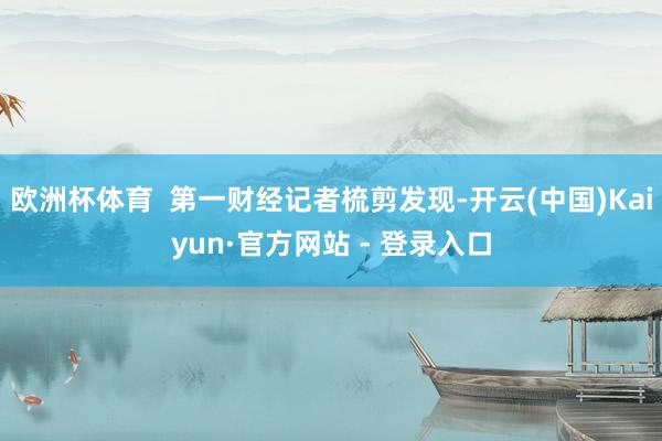 欧洲杯体育  第一财经记者梳剪发现-开云(中国)Kaiyun·官方网站 - 登录入口