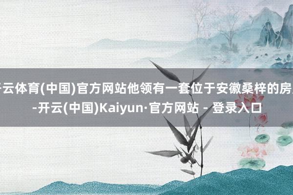 开云体育(中国)官方网站他领有一套位于安徽桑梓的房产-开云(中国)Kaiyun·官方网站 - 登录入口